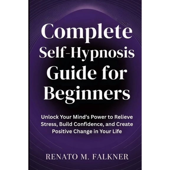 Complete Self-Hypnosis Guide for Beginners: Unlock Your Mind's Power to Relieve Stress, Build Confidence, and Create Pos, (Paperback)
