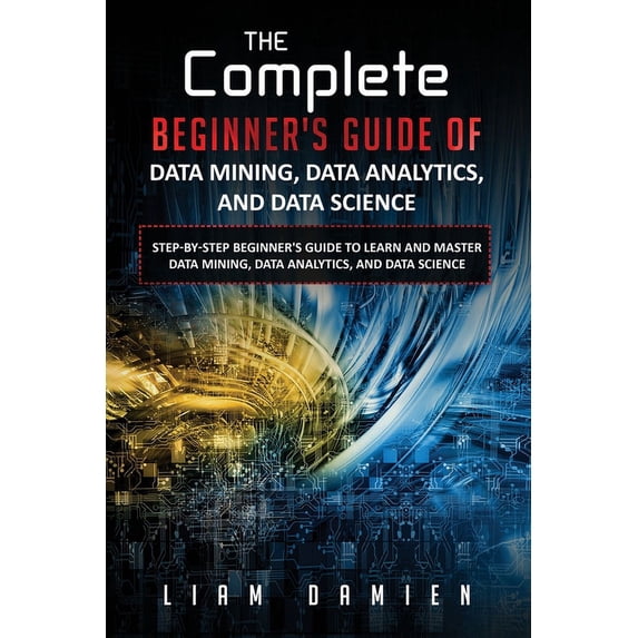 The Complete Step-By-Step Beginner's Gui The Complete Beginner's Guide of Data Mining, Data Analytics, and Data Science Step-by-step Beginner's Guide to Learn an, Book 1, (Paperback)