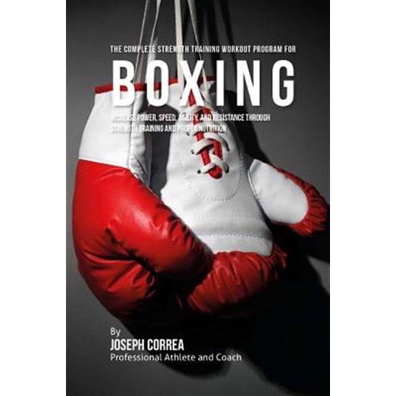 The Complete Strength Training Workout Program for Boxing: Increase Power, Speed, Agility, and Resistance Through Strength Training and Proper Nutriti