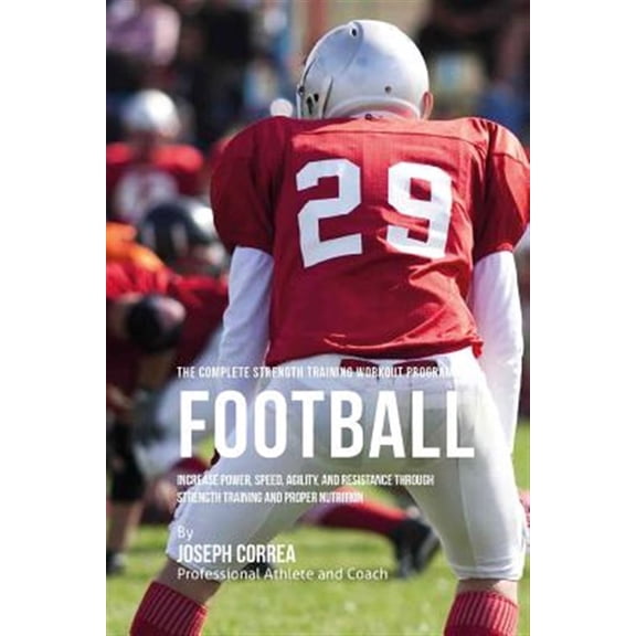 The Complete Strength Training Workout Program for Football: Increase Power, Speed, Agility, and Resistance Through Strength Training and Proper Nutri