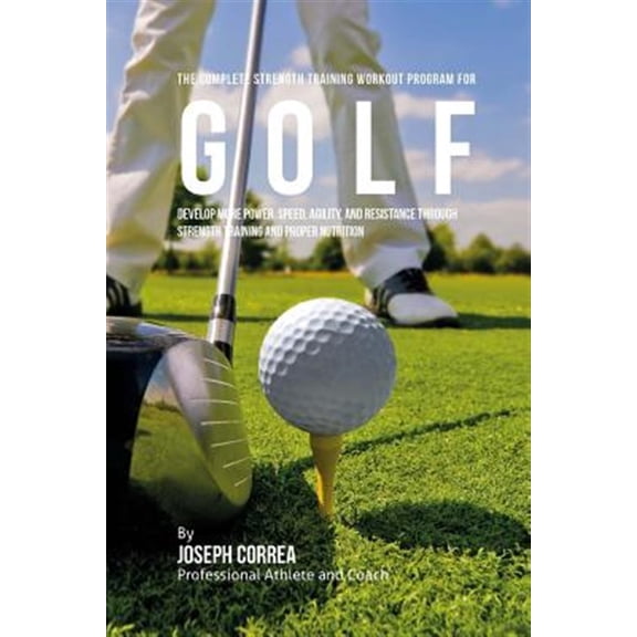 The Complete Strength Training Workout Program for Golf: Develop More Power, Speed, Agility, and Resistance Through Strength Training and Proper Nutri