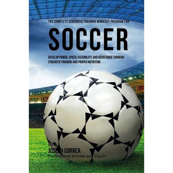 The Complete Strength Training Workout Program for Soccer: Develop Power, Speed, Flexibility, and Resistance Through Strength Training and Proper Nutr
