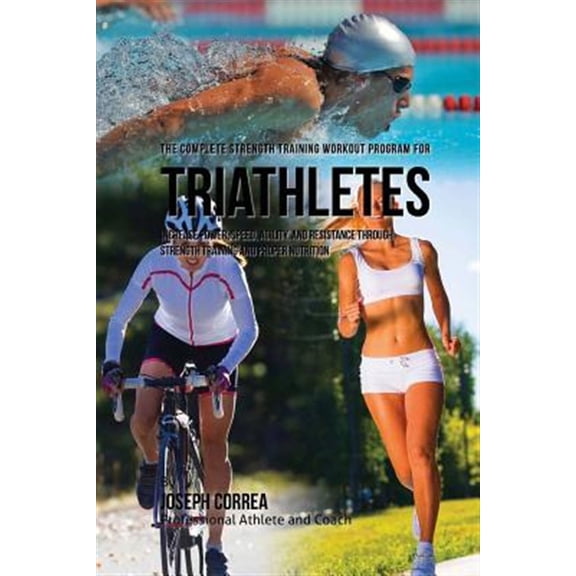 The Complete Strength Training Workout Program for Triathletes: Increase Power, Speed, Agility, and Resistance Through Strength Training and Proper Nu
