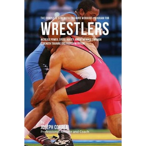 The Complete Strength Training Workout Program for Wrestlers: Increase Power, Speed, Agility, and Resistance Through Strength Training and Proper Nutr