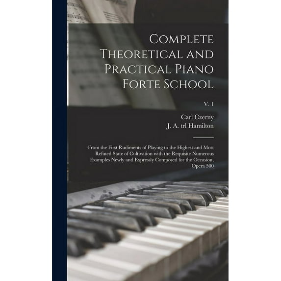 Complete Theoretical and Practical Piano Forte School: From the First Rudiments of Playing to the Highest and Most Refined State of Cultivation With the Requisite Numerous Examples Newly and Expressly