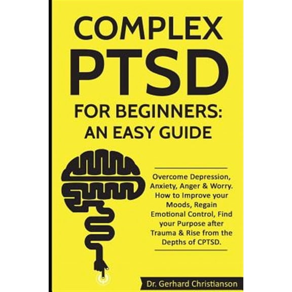 Complex Post Traumatic Stress Disorder: Complex Ptsd for Beginners: An Easy Guide: Overcome Depression, Anxiety, Anger & Worry. How to Improve Your Moods, Regain Emotional Control, Find Your Purpose A