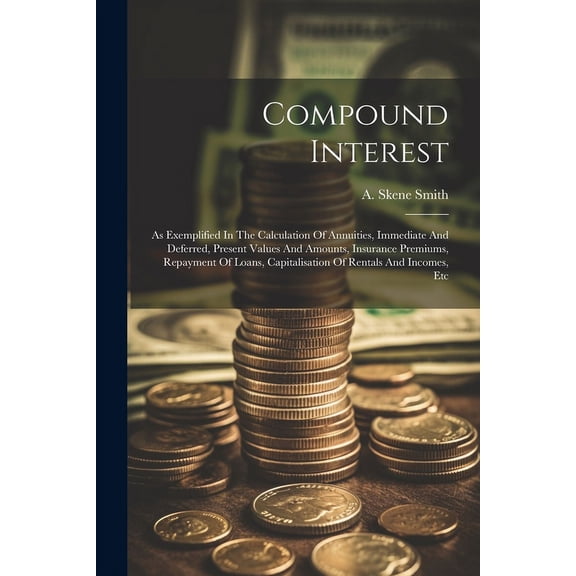 Compound Interest: As Exemplified In The Calculation Of Annuities, Immediate And Deferred, Present Values And Amounts, Insurance Premiums, Repayment Of Loans, Capitalisation Of Rentals And Incomes, Et