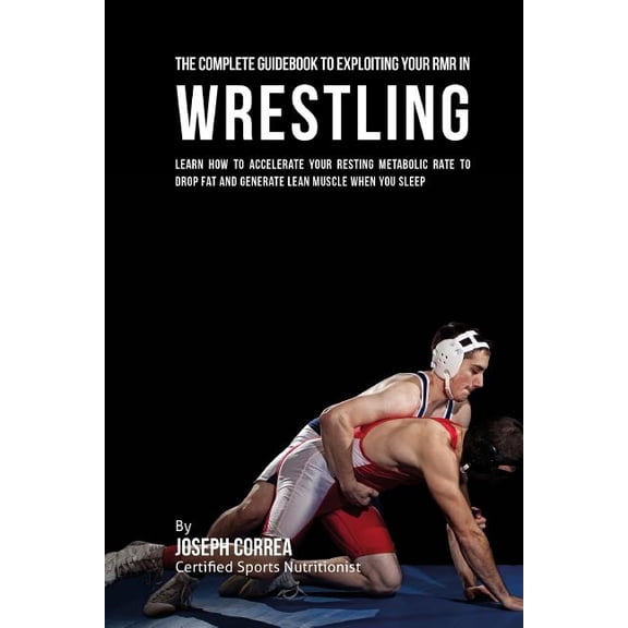 The Comprehensive Guidebook to Exploiting Your Rmr in Wrestling: Learn How to Accelerate Your Resting Metabolic Rate to Drop Fat and Generate Lean Mus