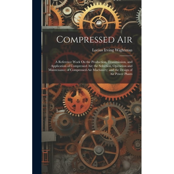 Compressed Air: A Reference Work On the Production, Transmission, and Application of Compressed Air; the Selection, Operation and Maintenance of Compressed-Air Machinery; and the Design of Air Power P