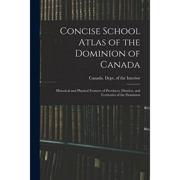 Concise School Atlas of the Dominion of Canada : Historical and Physical Features of Provinces, Districts, and Territories of the Dominion (Paperback)