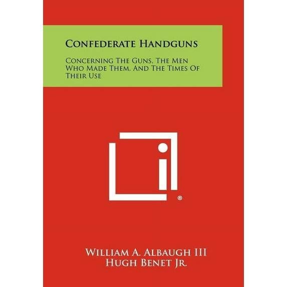 Confederate Handguns: Concerning The Guns, The Men Who Made Them, And The Times Of Their Use