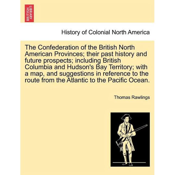 The Confederation of the British North American Provinces; Their Past History and Future Prospects; Including British Columbia and Hudson's Bay Territory; With a Map, and Suggestions in Reference to the Route from the Atlantic to the Pacific Ocean. (Paperback)