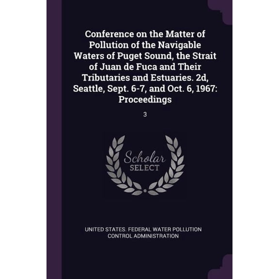 Conference on the Matter of Pollution of the Navigable Waters of Puget Sound, the Strait of Juan de Fuca and Their Tributaries and Estuaries. 2d, Seattle, Sept. 6-7, and Oct. 6, 1967 : Proceedings: 3 (Paperback)