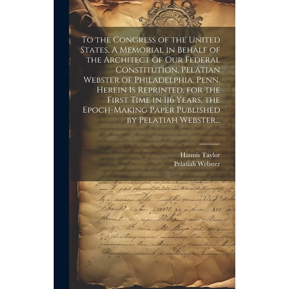 To the Congress of the United States. A Memorial in Behalf of the Architect of Our Federal Constitution, Pelatian Webster of Philadelphia, Penn. Herein is Reprinted, for the First Time in 116 Years, t