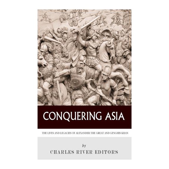 Conquering Asia: The Lives and Legacies of Alexander the Great and Genghis Khan Paperback 1493654462 9781493654468 Charles River Editors