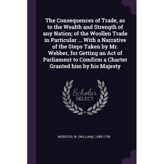 The Consequences of Trade, as to the Wealth and Strength of any Nation; of the Woollen Trade in Particular ... With a Narrative of the Steps Taken by Mr. Webber, for Getting an Act of Parliament to Comfirm a Charter Granted him by his Majesty (Paperback)