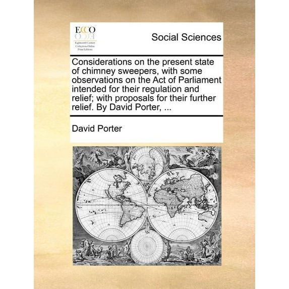 Considerations on the Present State of Chimney Sweepers, with Some Observations on the Act of Parliament Intended for Their Regulation and Relief; With Proposals for Their Further Relief. by David Por