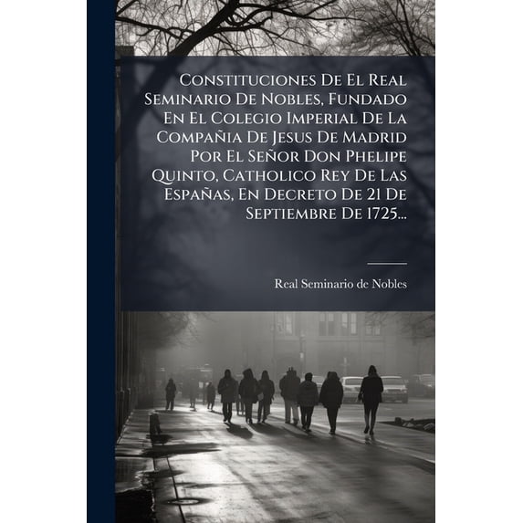 Constituciones De El Real Seminario De Nobles, Fundado En El Colegio Imperial De La Compañia De Jesus De Madrid Por El Señor Don Phelipe Quinto, Catholico Rey De Las Españas, En Decreto De 21 De Septiembre De 1725... (Paperback)
