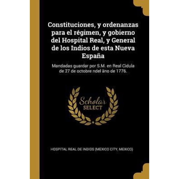 Constituciones, y ordenanzas para el rgimen, y gobierno del Hospital Real, y General de los Indios de esta Nueva Espaa : Mandadas guardar por S.M. en Real Cidula de 27 de octobre ndel no de 1776. (Paperback)