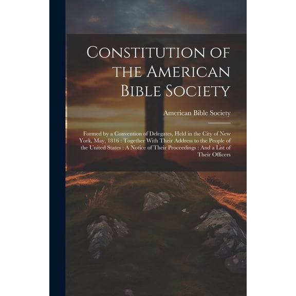 Constitution of the American Bible Society: Formed by a Convention of Delegates, Held in the City of New York, May, 1816: Together With Their Address to the People of the United States: A Notice of Th