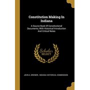Constitution Making In Indiana A Source Book Of Constitutional Documents, With Historical Introduction And Critical Notes Paperback