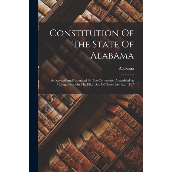 Constitution Of The State Of Alabama: As Revised And Amended By The Convention Assembled At Montgomery On The Fifth Day Of November A.d. 1867 (Paperback)