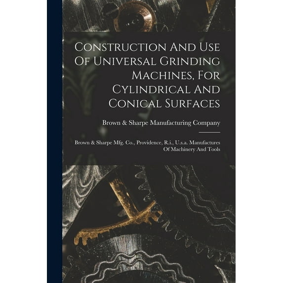 Construction And Use Of Universal Grinding Machines, For Cylindrical And Conical Surfaces: Brown & Sharpe Mfg. Co., Providence, R.i., U.s.a. Manufactures Of Machinery And Tools (Paperback)