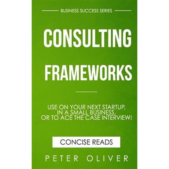 Consulting Frameworks : Use on Your Next Startup, in an Existing Small Business, or to Ace the Case Interview