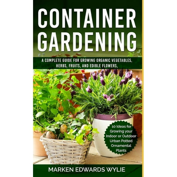 Container Gardening: A Complete Guide for Growing Organic Vegetables, Herbs, Fruits, and Edible Flowers, 10 Ideas for Growing your Indoor o
