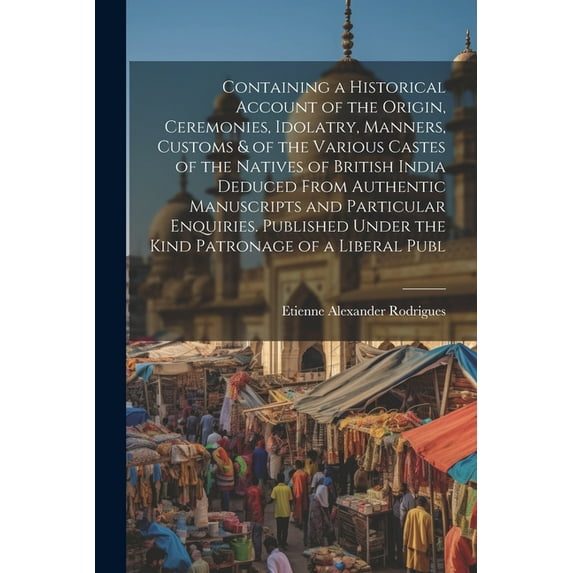 Containing a Historical Account of the Origin, Ceremonies, Idolatry, Manners, Customs & of the Various Castes of the Natives of British India Deduced From Authentic Manuscripts and Particular Enquirie