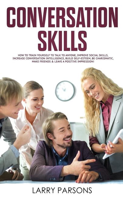 Conversation Skills: How to Train Yourself to Talk to Anyone, Improve Social Skills, Increase Conversation intelligence, Build Self-esteem, Be Charismatic, Make Friends & Leave a Positive Impression (