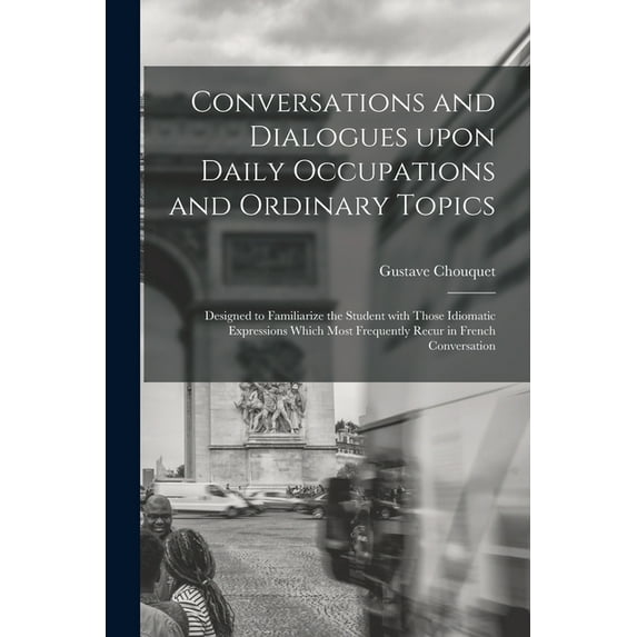 Conversations and Dialogues Upon Daily Occupations and Ordinary Topics: Designed to Familiarize the Student With Those Idiomatic Expressions Which Most Frequently Recur in French Conversation (Paperba