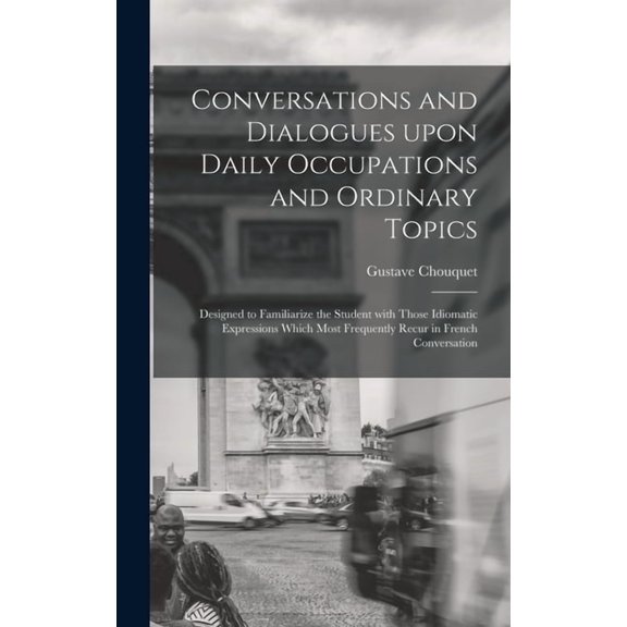 Conversations and Dialogues Upon Daily Occupations and Ordinary Topics: Designed to Familiarize the Student With Those Idiomatic Expressions Which Most Frequently Recur in French Conversation (Hardcov