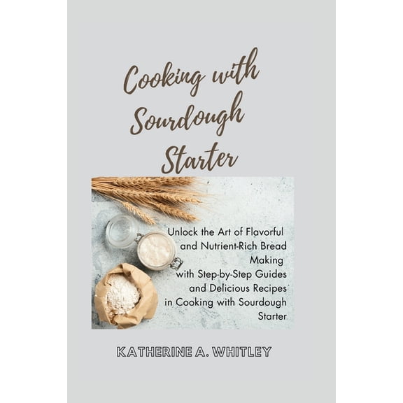 Cooking with Sourdough Starter: Unlock the Art of Flavorful and Nutrient-Rich Bread Making with Step-by-Step Guides and Delicious Recipes in Cooking with Sourdough Starter (Paperback)