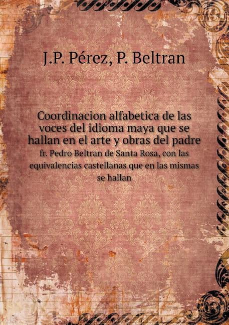 Coordinacion alfabetica de las voces del idioma maya que se hallan en el arte y obras del padre fr. Pedro Beltran de Santa Rosa, con las equivalencias castellanas que en las mismas se hallan (Paperback)
