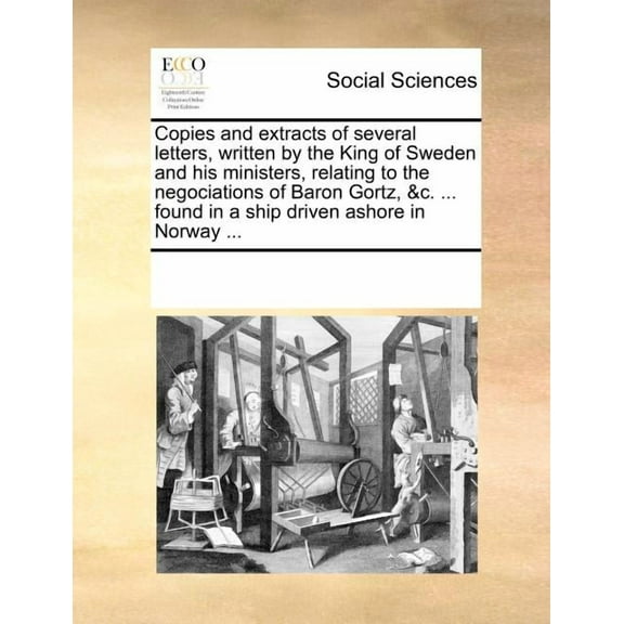 Copies and Extracts of Several Letters, Written by the King of Sweden and His Ministers, Relating to the Negociations of Baron Gortz, &c. ... Found in a Ship Driven Ashore in Norway ... (Paperback)