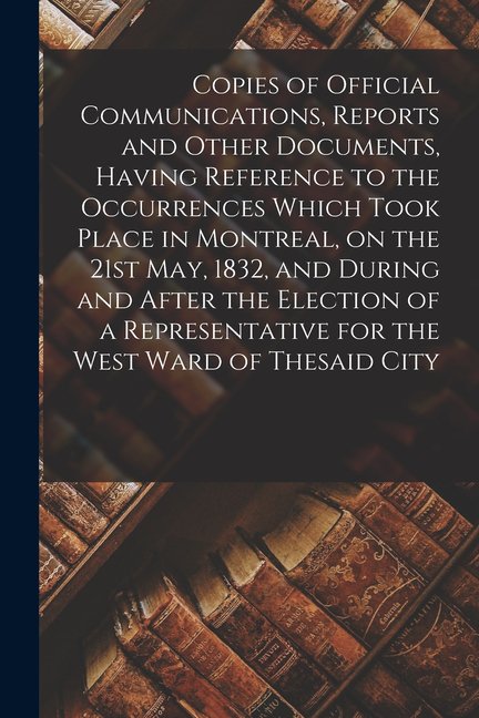 Copies of Official Communications, Reports and Other Documents, Having Reference to the Occurrences Which Took Place in Montreal, on the 21st May, 1832, and During and After the Election of a Represen
