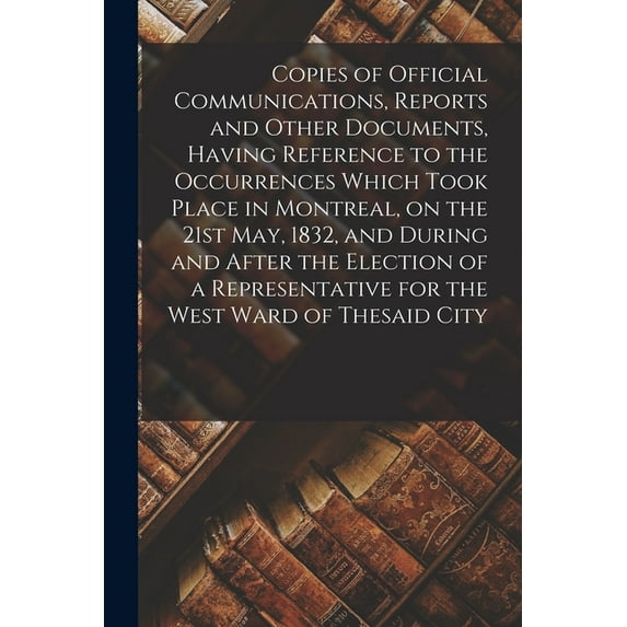 Copies of Official Communications, Reports and Other Documents, Having Reference to the Occurrences Which Took Place in Montreal, on the 21st May, 1832, and During and After the Election of a Represen
