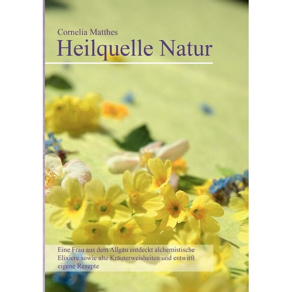 Cornelia Matthes - Heilquelle Natur: Eine Frau aus dem Allgäu entdeckt alchemistische Elixiere sowie alte Kräuterweishei, (Paperback)