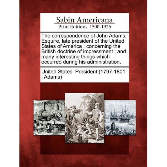 The Correspondence of John Adams, Esquire, Late President of the United States of America : Concerning the British Doctrine of Impressment: And Many Interesting Things Which Occurred During His Administration. (Paperback)