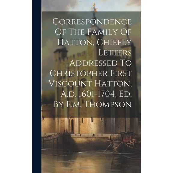 Correspondence Of The Family Of Hatton, Chiefly Letters Addressed To Christopher First Viscount Hatton, A.d. 1601-1704, , (Hardcover)