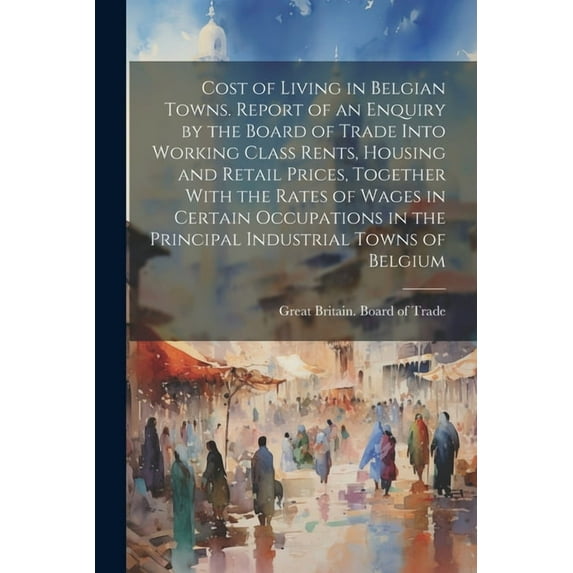 Cost of Living in Belgian Towns. Report of an Enquiry by the Board of Trade Into Working Class Rents, Housing and Retail Prices, Together With the Rates of Wages in Certain Occupations in the Principa