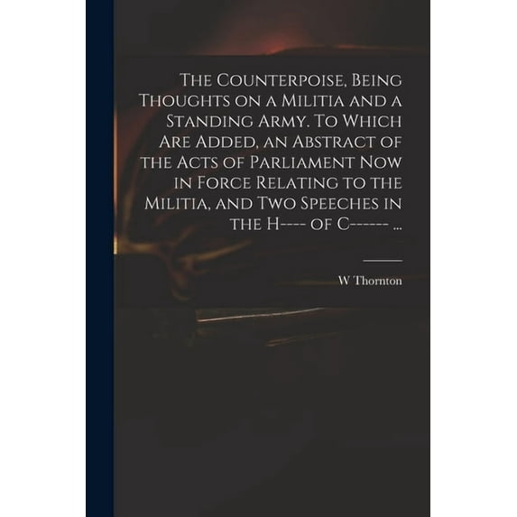 The Counterpoise, Being Thoughts on a Militia and a Standing Army. To Which Are Added, an Abstract of the Acts of Parliament Now in Force Relating to the Militia, and Two Speeches in the H---- of C---