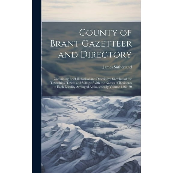 County of Brant Gazetteer and Directory: Containing Brief Historical and Descriptive Sketches of the Townships, Towns and Villages With the Names of Residents in Each Locality Arranged Alphabetically