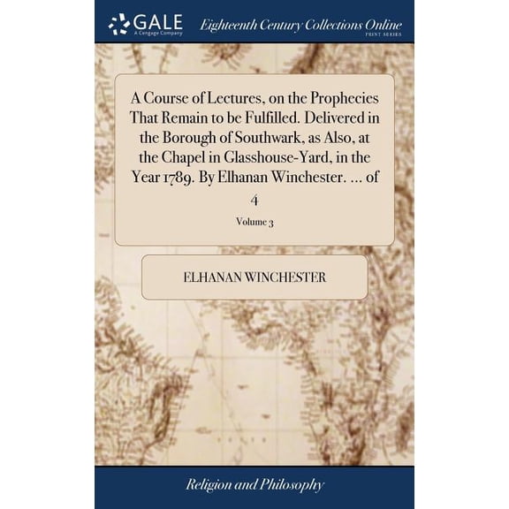A Course of Lectures, on the Prophecies That Remain to be Fulfilled. Delivered in the Borough of Southwark, as Also, at the Chapel in Glasshouse-Yard, in the Year 1789. By Elhanan Winchester. ... of 4