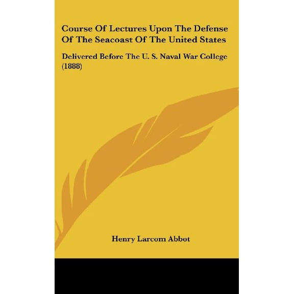 Course Of Lectures Upon The Defense Of The Seacoast Of The United States: Delivered Before The U. S. Naval War College 1888 Hardcover 1436910080 9781436910088 Henry Larcom Abbot