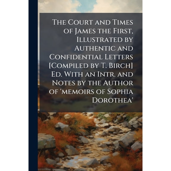 The Court and Times of James the First, Illustrated by Authentic and Confidential Letters [Compiled by T. Birch] Ed. With an Intr. and Notes by the Author of 'memoirs of Sophia Dorothea' (Paperback)