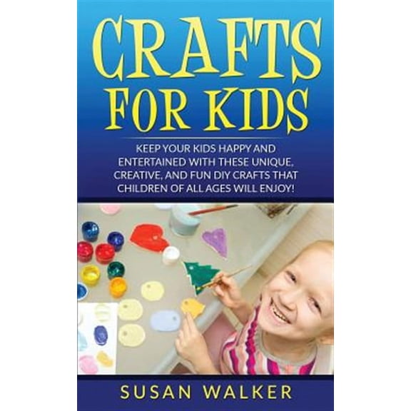 Crafts for Kids : Keep Your Kids Happy and Entertained With These Unique, Creative, and Fun Diy Crafts That Children of All Ages Will Enjoy!