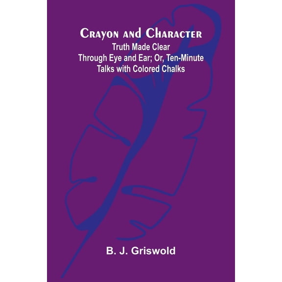 Crayon and Character: Truth Made Clear Through Eye and Ear; Or, Ten-Minute Talks with Colored Chalks, (Paperback)