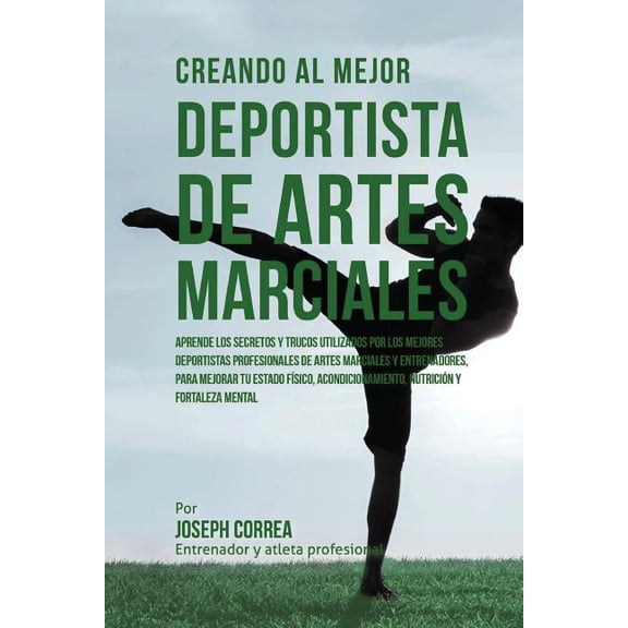 Creando Al Mejor Deportista de Artes Marciales : Aprende Los Secretos Y Trucos Utilizados Por Los Mejores Deportistas Profesionales de Artes Marciales Y Entrenadores, Para Mejorar Tu Estado Fisico, Acondicionamiento, Nutricion Y Fortaleza Mental (Paperback)
